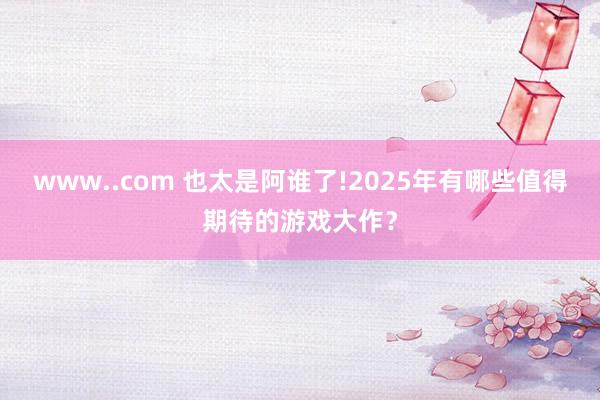 www..com 也太是阿谁了!2025年有哪些值得期待的游戏大作？