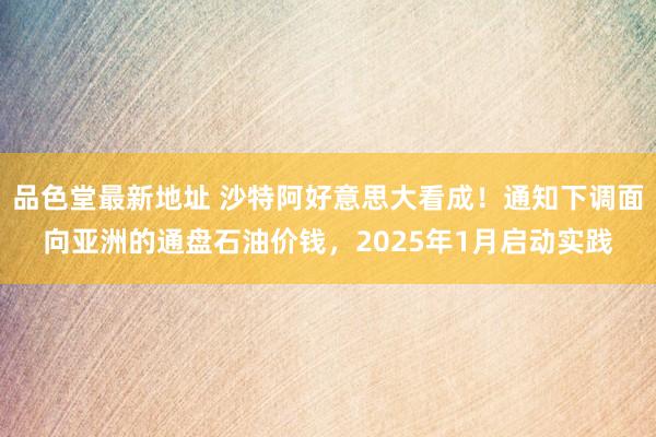 品色堂最新地址 沙特阿好意思大看成！通知下调面向亚洲的通盘石油价钱，2025年1月启动实践