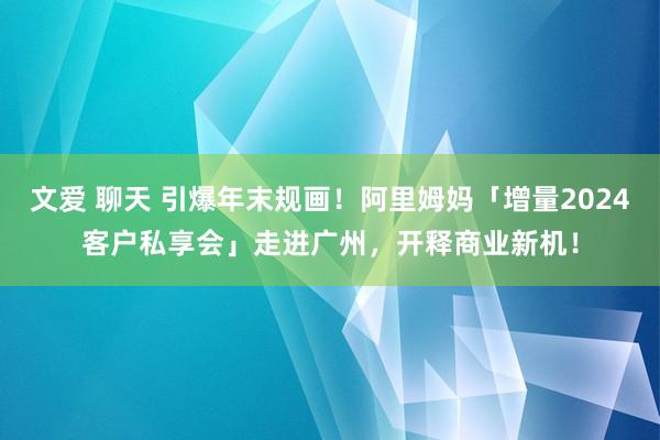 文爱 聊天 引爆年末规画！阿里姆妈「增量2024客户私享会」走进广州，开释商业新机！