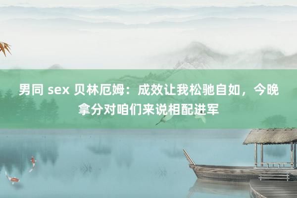 男同 sex 贝林厄姆：成效让我松驰自如，今晚拿分对咱们来说相配进军