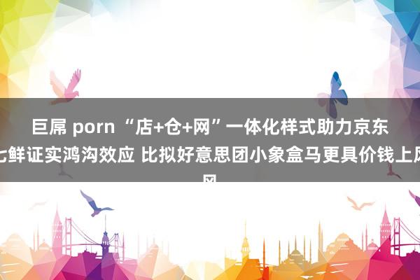 巨屌 porn “店+仓+网”一体化样式助力京东七鲜证实鸿沟效应 比拟好意思团小象盒马更具价钱上风