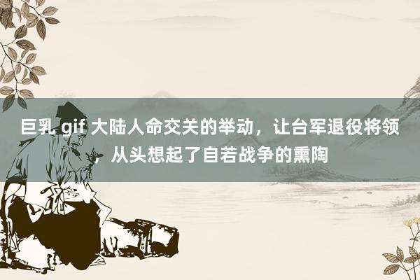 巨乳 gif 大陆人命交关的举动，让台军退役将领，从头想起了自若战争的熏陶