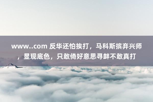 www..com 反华还怕挨打，马科斯摈弃兴师，显现底色，只敢倚好意思寻衅不敢真打