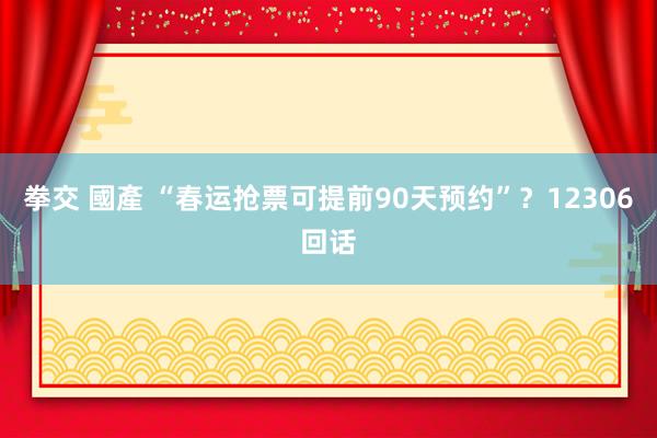 拳交 國產 “春运抢票可提前90天预约”？12306回话