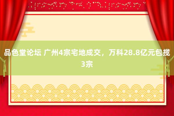 品色堂论坛 广州4宗宅地成交，万科28.8亿元包揽3宗