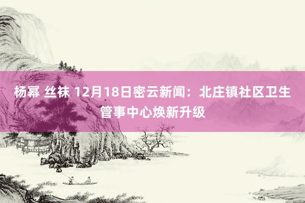 杨幂 丝袜 12月18日密云新闻：北庄镇社区卫生管事中心焕新升级