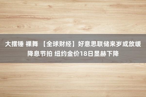 大摆锤 裸舞 【全球财经】好意思联储来岁或放缓降息节拍 纽约金价18日显赫下降