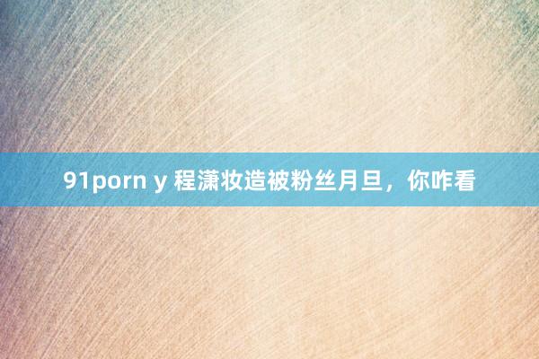 91porn y 程潇妆造被粉丝月旦，你咋看