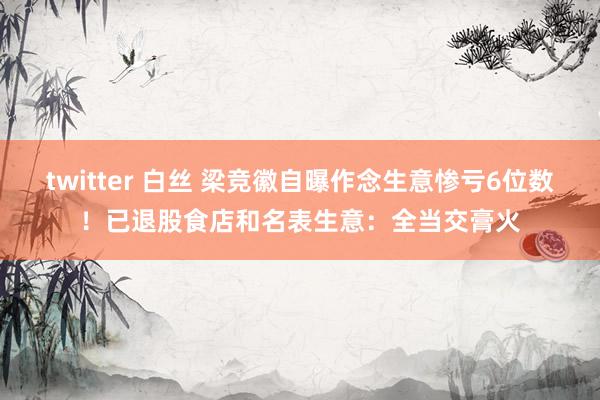 twitter 白丝 梁竞徽自曝作念生意惨亏6位数！已退股食店和名表生意：全当交膏火