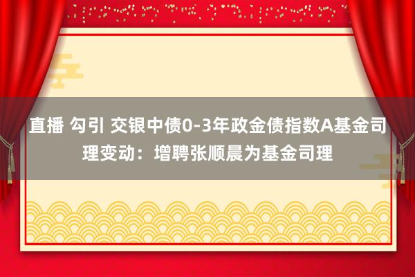 直播 勾引 交银中债0-3年政金债指数A基金司理变动：增聘张顺晨为基金司理