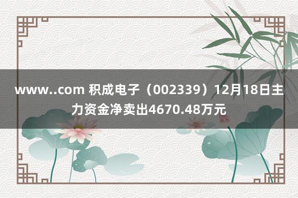 www..com 积成电子（002339）12月18日主力资金净卖出4670.48万元