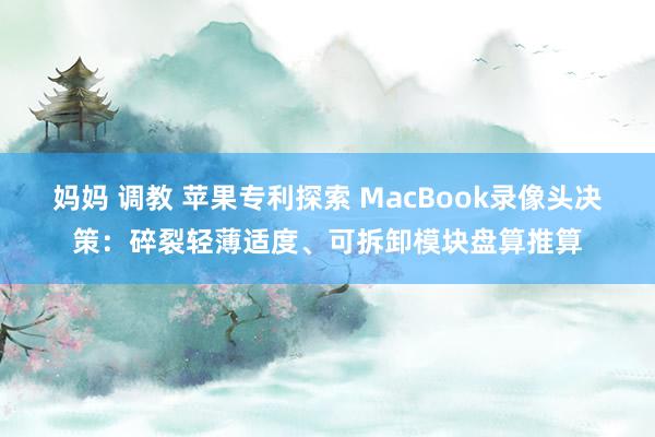 妈妈 调教 苹果专利探索 MacBook录像头决策：碎裂轻薄适度、可拆卸模块盘算推算