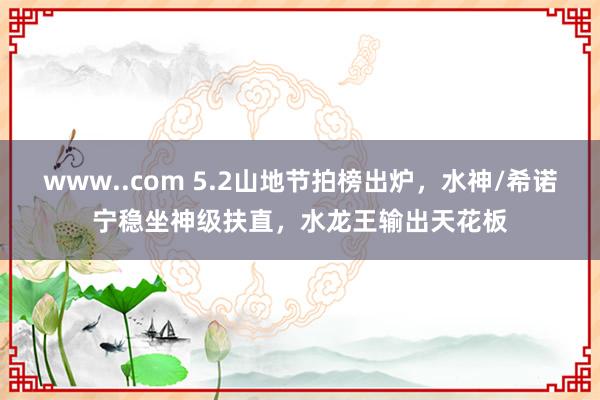 www..com 5.2山地节拍榜出炉，水神/希诺宁稳坐神级扶直，水龙王输出天花板