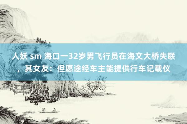 人妖 sm 海口一32岁男飞行员在海文大桥失联，其女友：但愿途经车主能提供行车记载仪