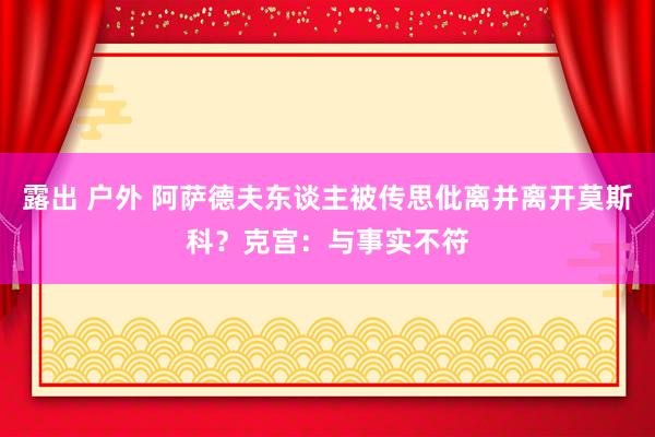 露出 户外 阿萨德夫东谈主被传思仳离并离开莫斯科？克宫：与事实不符