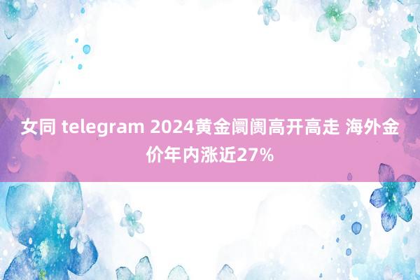 女同 telegram 2024黄金阛阓高开高走 海外金价年内涨近27%