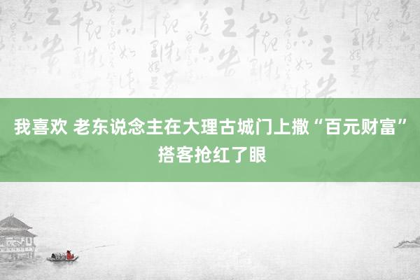 我喜欢 老东说念主在大理古城门上撒“百元财富” 搭客抢红了眼