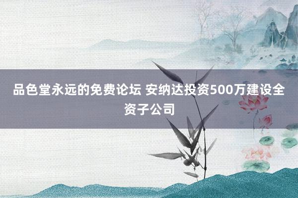 品色堂永远的免费论坛 安纳达投资500万建设全资子公司