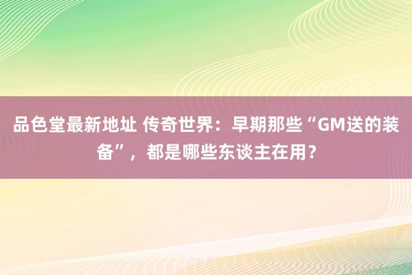 品色堂最新地址 传奇世界：早期那些“GM送的装备”，都是哪些东谈主在用？