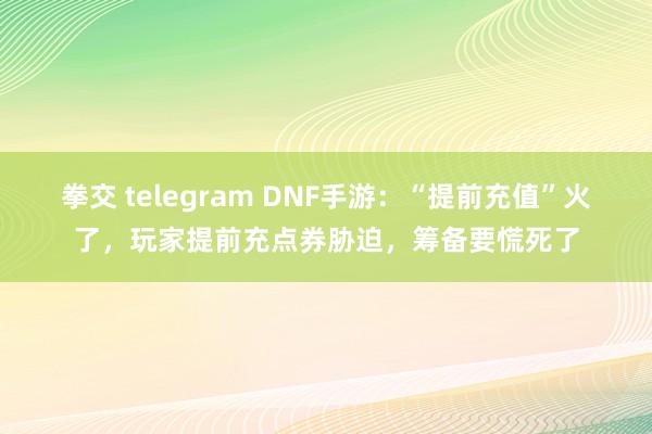 拳交 telegram DNF手游：“提前充值”火了，玩家提前充点券胁迫，筹备要慌死了