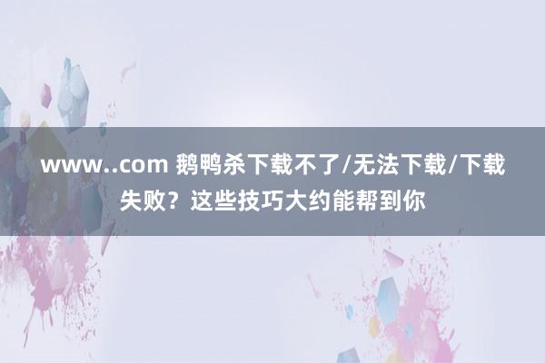 www..com 鹅鸭杀下载不了/无法下载/下载失败？这些技巧大约能帮到你