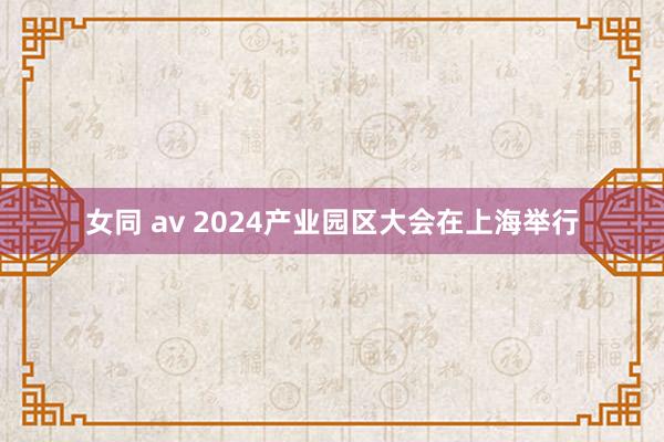 女同 av 2024产业园区大会在上海举行