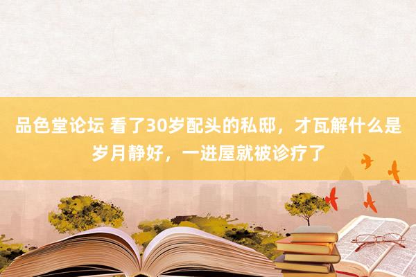 品色堂论坛 看了30岁配头的私邸，才瓦解什么是岁月静好，一进屋就被诊疗了