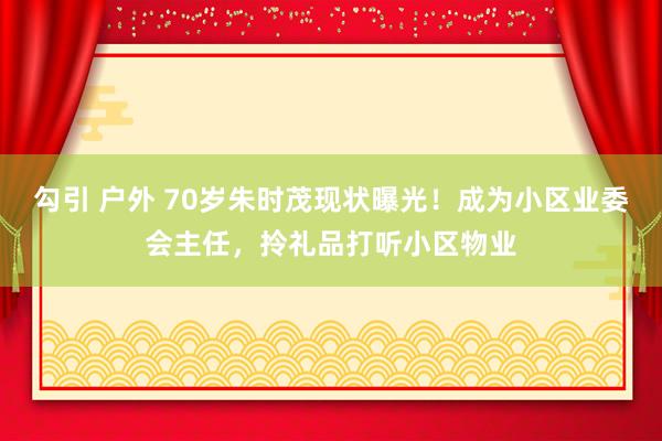 勾引 户外 70岁朱时茂现状曝光！成为小区业委会主任，拎礼品打听小区物业