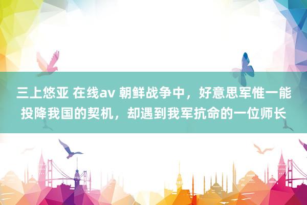 三上悠亚 在线av 朝鲜战争中，好意思军惟一能投降我国的契机，却遇到我军抗命的一位师长