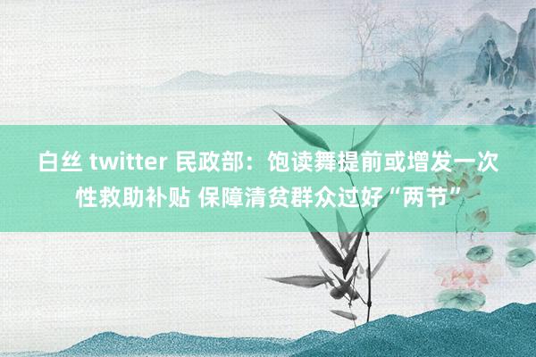 白丝 twitter 民政部：饱读舞提前或增发一次性救助补贴 保障清贫群众过好“两节”