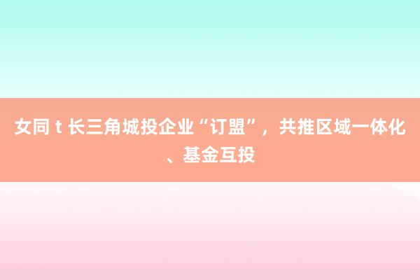 女同 t 长三角城投企业“订盟”，共推区域一体化、基金互投