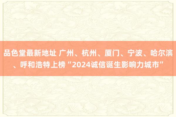 品色堂最新地址 广州、杭州、厦门、宁波、哈尔滨、呼和浩特上榜“2024诚信诞生影响力城市”