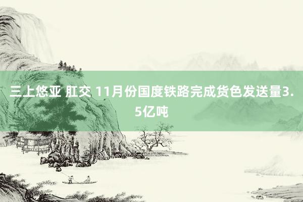 三上悠亚 肛交 11月份国度铁路完成货色发送量3.5亿吨