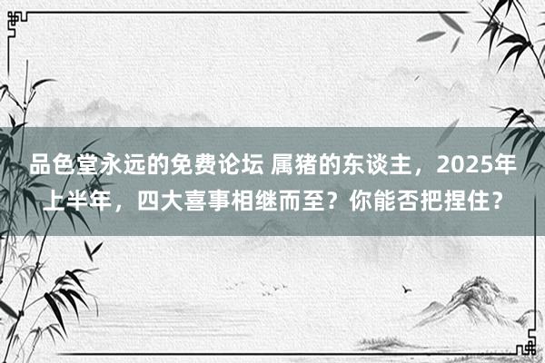 品色堂永远的免费论坛 属猪的东谈主，2025年上半年，四大喜事相继而至？你能否把捏住？