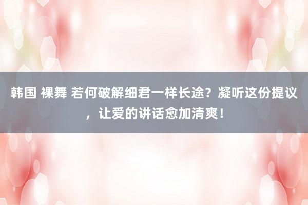 韩国 裸舞 若何破解细君一样长途？凝听这份提议，让爱的讲话愈加清爽！