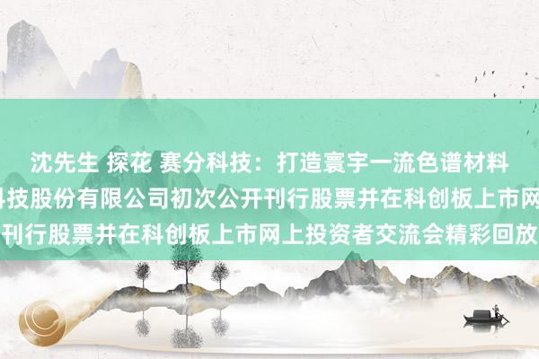 沈先生 探花 赛分科技：打造寰宇一流色谱材料标杆企业——苏州赛分科技股份有限公司初次公开刊行股票并在科创板上市网上投资者交流会精彩回放