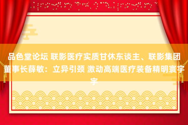 品色堂论坛 联影医疗实质甘休东谈主、联影集团董事长薛敏：立异引颈 激动高端医疗装备精明寰宇