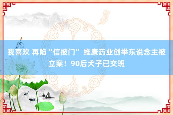 我喜欢 再陷“信披门” 维康药业创举东说念主被立案！90后犬子已交班