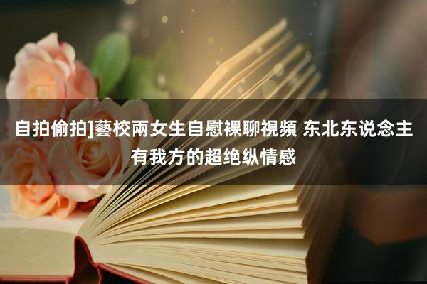 自拍偷拍]藝校兩女生自慰裸聊視頻 东北东说念主有我方的超绝纵情感