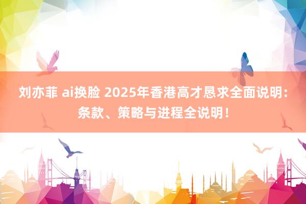 刘亦菲 ai换脸 2025年香港高才恳求全面说明：条款、策略与进程全说明！