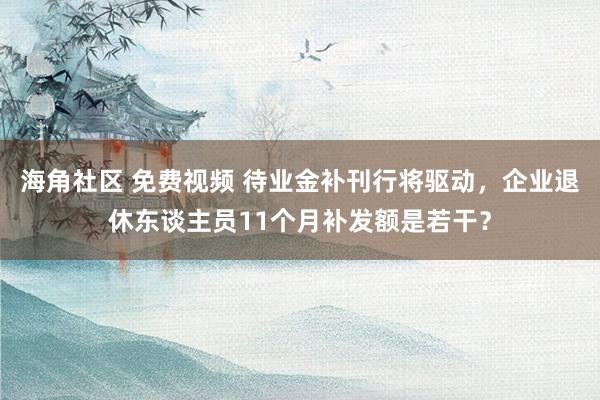 海角社区 免费视频 待业金补刊行将驱动，企业退休东谈主员11个月补发额是若干？