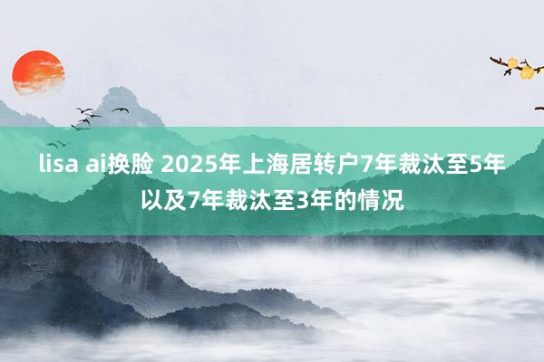 lisa ai换脸 2025年上海居转户7年裁汰至5年以及7年裁汰至3年的情况