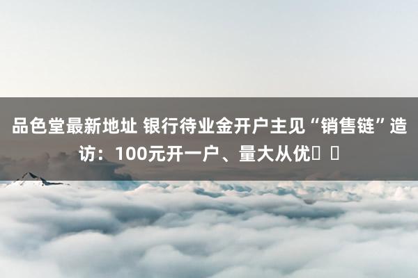 品色堂最新地址 银行待业金开户主见“销售链”造访：100元开一户、量大从优⋯⋯