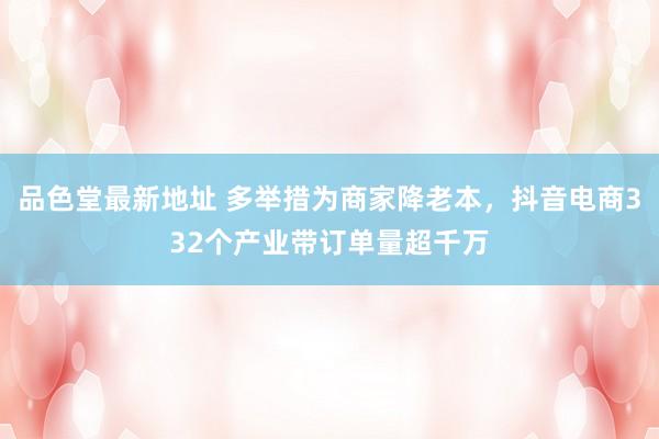 品色堂最新地址 多举措为商家降老本，抖音电商332个产业带订单量超千万