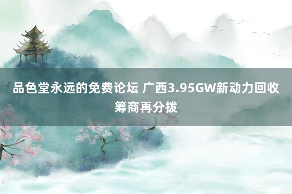 品色堂永远的免费论坛 广西3.95GW新动力回收筹商再分拨