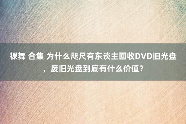 裸舞 合集 为什么咫尺有东谈主回收DVD旧光盘，废旧光盘到底有什么价值？