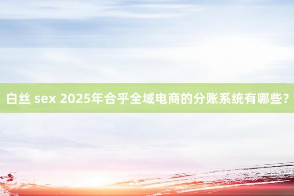 白丝 sex 2025年合乎全域电商的分账系统有哪些？