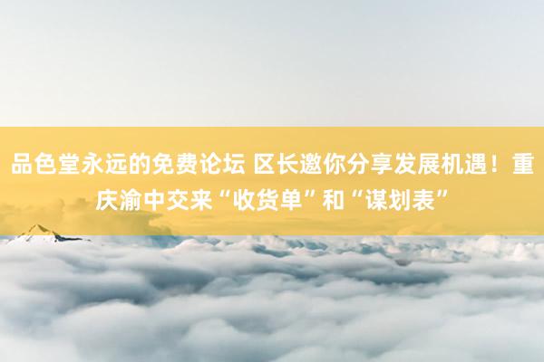 品色堂永远的免费论坛 区长邀你分享发展机遇！重庆渝中交来“收货单”和“谋划表”