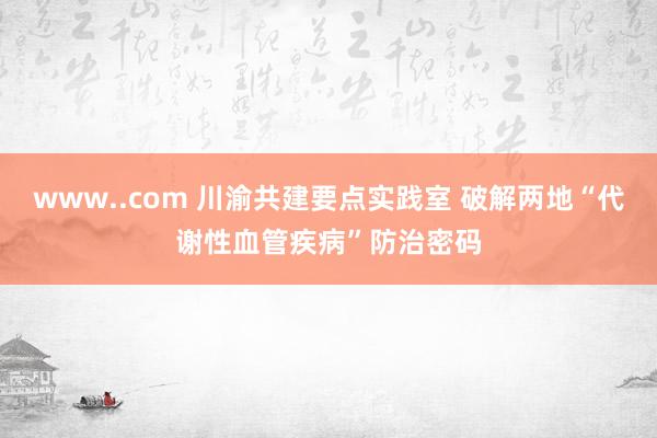 www..com 川渝共建要点实践室 破解两地“代谢性血管疾病”防治密码