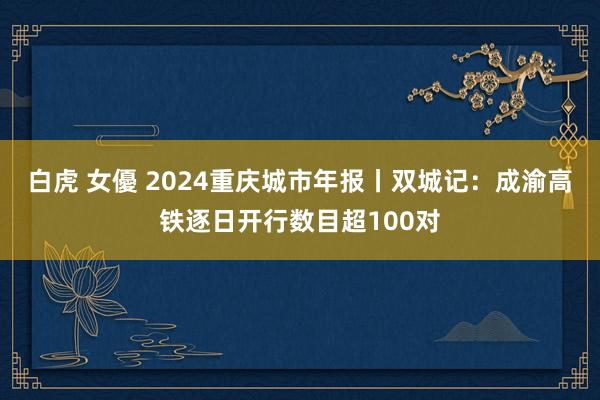 白虎 女優 2024重庆城市年报丨双城记：成渝高铁逐日开行数目超100对